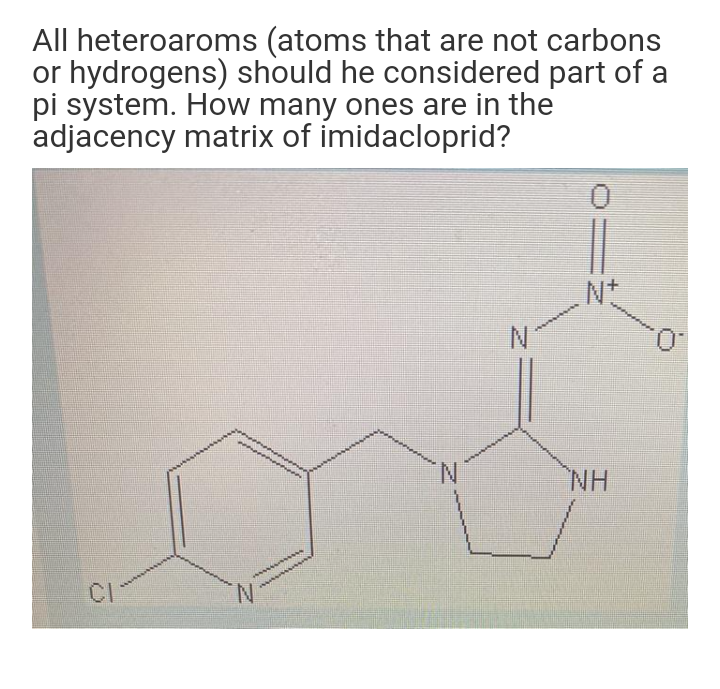 All heteroaroms (atoms that are not carbons
or hydrogens) should he considered part of a
pi system. How many ones are in the
adjacency matrix of imidacloprid?
N+
N.
NH
CI
N.
