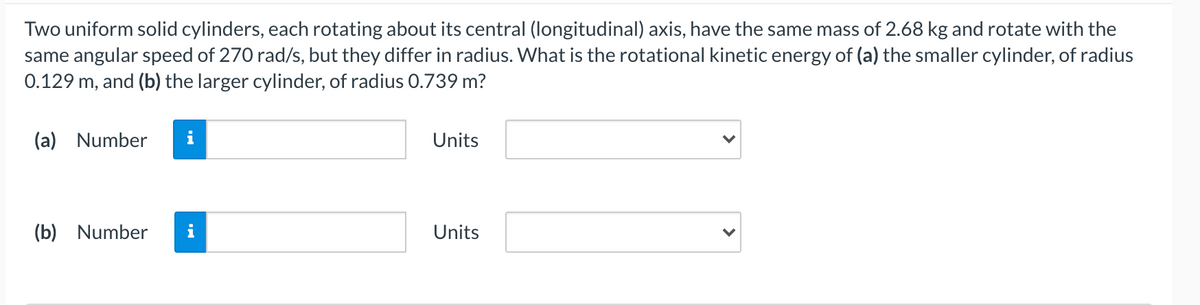 Two uniform solid cylinders, each rotating about its central (longitudinal) axis, have the same mass of 2.68 kg and rotate with the
same angular speed of 270 rad/s, but they differ in radius. What is the rotational kinetic energy of (a) the smaller cylinder, of radius
0.129 m, and (b) the larger cylinder, of radius 0.739 m?
(a) Number
i
Units
(b) Number
i
Units
