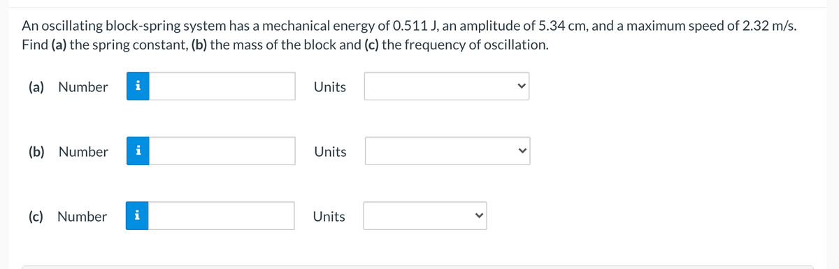An oscillating block-spring system has a mechanical energy of 0.511 J, an amplitude of 5.34 cm, and a maximum speed of 2.32 m/s.
Find (a) the spring constant, (b) the mass of the block and (c) the frequency of oscillation.
(a) Number
i
Units
(b) Number
i
Units
(c) Number
i
Units
>
