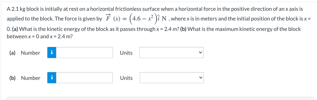A 2.1 kg block is initially at rest on a horizontal frictionless surface when a horizontal force in the positive direction of an x axis is
applied to the block. The force is given by F (x) = (4.6 – x² )i N, where x is in meters and the initial position of the block is x =
0. (a) What is the kinetic energy of the block as it passes through x = 2.4 m? (b) What is the maximum kinetic energy of the block
between x = 0 and x = 2.4 m?
%3D
(a) Number
i
Units
(b) Number
i
Units
