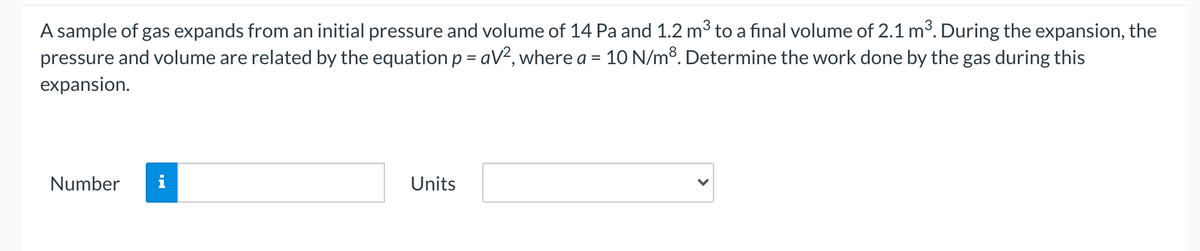 A sample of gas expands from an initial pressure and volume of 14 Pa and 1.2 m3 to a final volume of 2.1 m3. During the expansion, the
pressure and volume are related by the equationp = aV², where a = 10 N/m³. Determine the work done by the gas during this
expansion.
Number
Units
