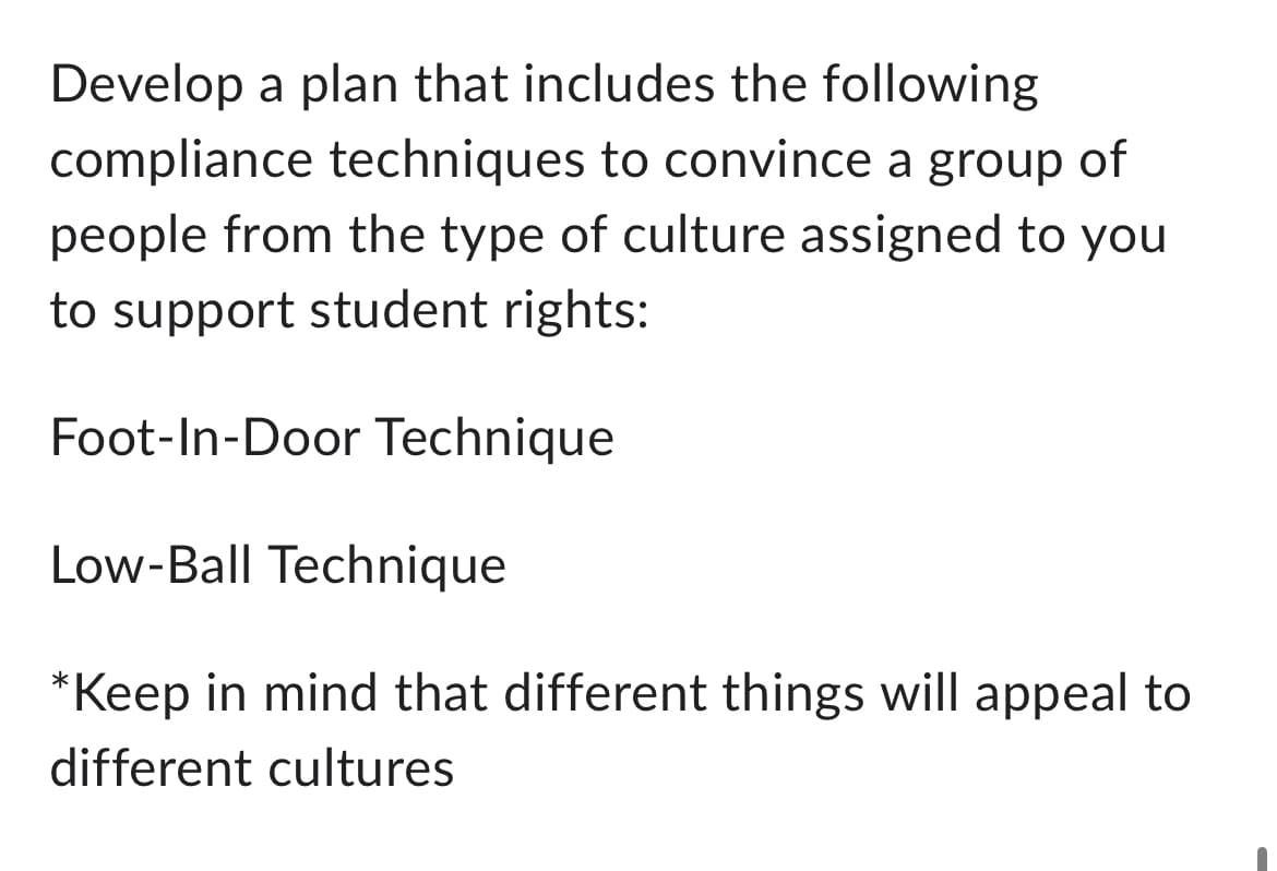 Develop a plan that includes the following
compliance techniques to convince a group of
people from the type of culture assigned to you
to support student rights:
Foot-In-Door Technique
Low-Ball Technique
*Keep in mind that different things will appeal to
different cultures