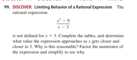 99. DISCOVER: Limiting Behavior of a Rational Expression The
rational expression
x² - 9
x - 3
is not defined for x = 3. Complete the tables, and determine
what value the expression approaches as x gets closer and
closer to 3. Why is this reasonable? Factor the numerator of
the expression and simplify to see why.
