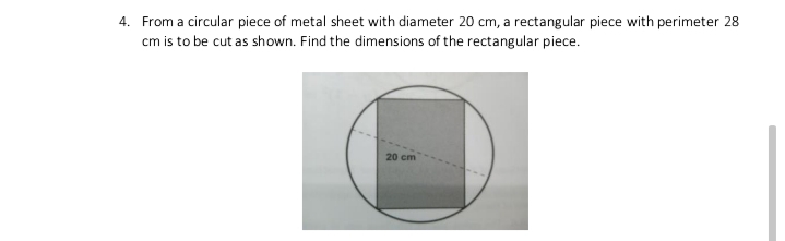 4. From a circular piece of metal sheet with diameter 20 cm, a rectangular piece with perimeter 28
cm is to be cut as shown. Find the dimensions of the rectangular piece.
20 cm

