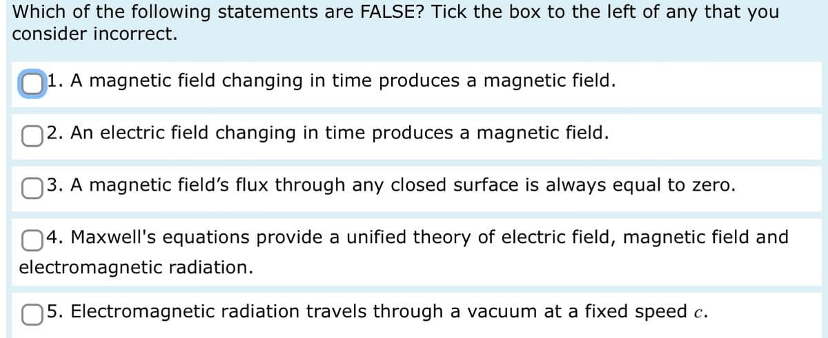Which of the following statements are FALSE? Tick the box to the left of any that you
consider incorrect.
1. A magnetic field changing in time produces a magnetic field.
2. An electric field changing in time produces a magnetic field.
3. A magnetic field's flux through any closed surface is always equal to zero.
4. Maxwell's equations provide a unified theory of electric field, magnetic field and
electromagnetic radiation.
5. Electromagnetic radiation travels through a vacuum at a fixed speed c.