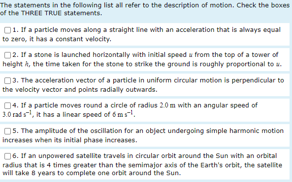 The statements in the following list all refer to the description of motion. Check the boxes
of the THREE TRUE statements.
1. If a particle moves along a straight line with an acceleration that is always equal
to zero, it has a constant velocity.
2. If a stone is launched horizontally with initial speed u from the top of a tower of
height 7, the time taken for the stone to strike the ground is roughly proportional to u.
3. The acceleration vector of a particle in uniform circular motion is perpendicular to
the velocity vector and points radially outwards.
4. If a particle moves round a circle of radius 2.0 m with an angular speed of
3.0 rad s-¹, it has a linear speed of 6 m s-¹.
5. The amplitude of the oscillation for an object undergoing simple harmonic motion
increases when its initial phase increases.
6. If an unpowered satellite travels in circular orbit around the Sun with an orbital
radius that is 4 times greater than the semimajor axis of the Earth's orbit, the satellite
will take 8 years to complete one orbit around the Sun.