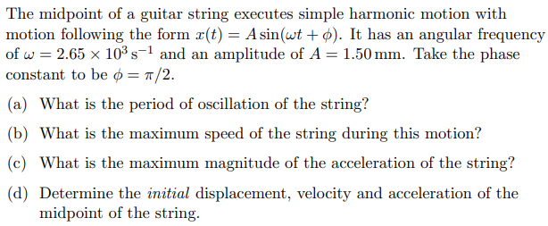 The midpoint of a guitar string executes simple harmonic motion with
motion following the form x(t) = A sin(wt + p). It has an angular frequency
of w= 2.65 x 10³ s-1 and an amplitude of A = 1.50 mm. Take the phase
constant to be = π/2.
(a) What is the period of oscillation of the string?
(b) What is the maximum speed of the string during this motion?
(c) What is the maximum magnitude of the acceleration of the string?
(d) Determine the initial displacement, velocity and acceleration of the
midpoint of the string.