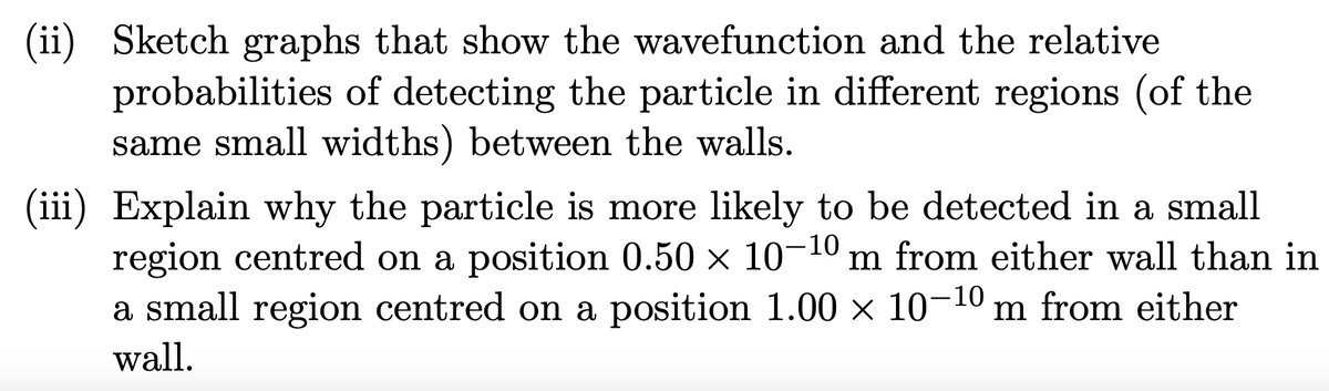 (ii) Sketch graphs that show the wavefunction and the relative
probabilities of detecting the particle in different regions (of the
same small widths) between the walls.
(iii) Explain why the particle is more likely to be detected in a small
region centred on a position 0.50 × 10-10 m from either wall than in
a small region centred on a position 1.00 × 10-10 m from either
wall.