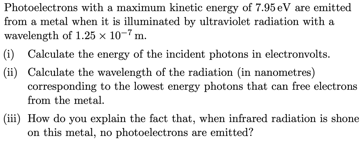 Photoelectrons with a maximum kinetic energy of 7.95 eV are emitted
from a metal when it is illuminated by ultraviolet radiation with a
wavelength of 1.25 × 10-7 m.
(i)
Calculate the energy of the incident photons in electronvolts.
(ii) Calculate the wavelength of the radiation (in nanometres)
corresponding to the lowest energy photons that can free electrons
from the metal.
(iii) How do you explain the fact that, when infrared radiation is shone
on this metal, no photoelectrons are emitted?