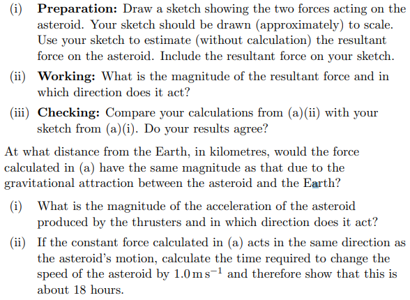 (i) Preparation: Draw a sketch showing the two forces acting on the
asteroid. Your sketch should be drawn (approximately) to scale.
Use your sketch to estimate (without calculation) the resultant
force on the asteroid. Include the resultant force on your sketch.
(ii) Working: What is the magnitude of the resultant force and in
which direction does it act?
(iii) Checking: Compare your calculations from (a)(ii) with your
sketch from (a)(i). Do your results agree?
At what distance from the Earth, in kilometres, would the force
calculated in (a) have the same magnitude as that due to the
gravitational attraction between the asteroid and the Earth?
(i) What is the magnitude of the acceleration of the asteroid
produced by the thrusters and in which direction does it act?
(ii) If the constant force calculated in (a) acts in the same direction as
the asteroid's motion, calculate the time required to change the
speed of the asteroid by 1.0 ms-¹ and therefore show that this is
about 18 hours.