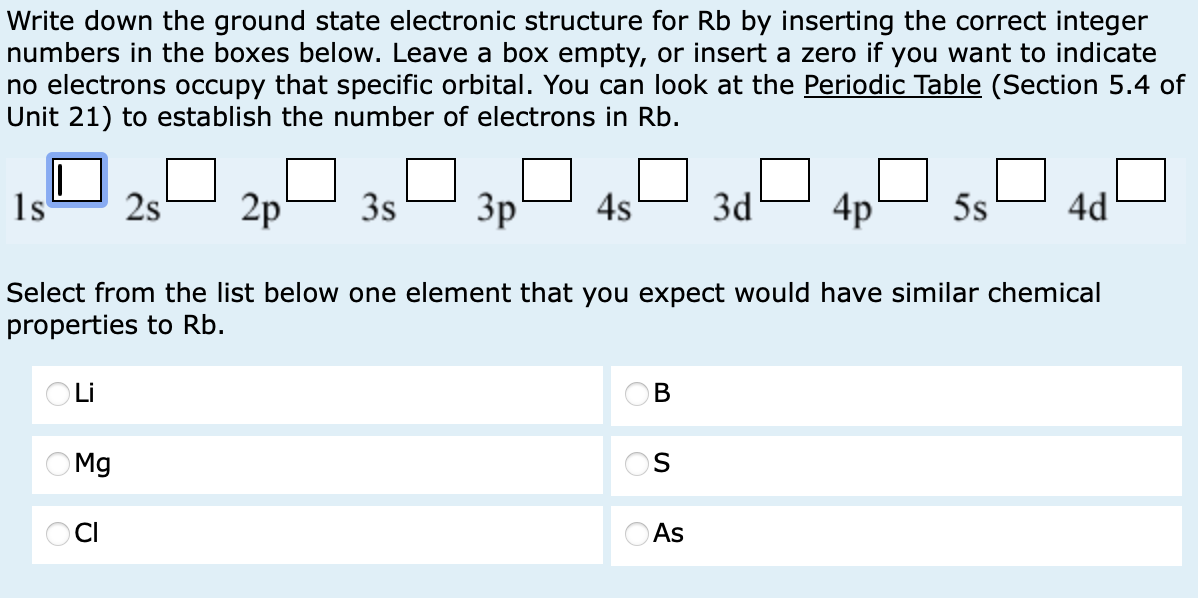 Write down the ground state electronic structure for Rb by inserting the correct integer
numbers in the boxes below. Leave a box empty, or insert a zero if you want to indicate
no electrons occupy that specific orbital. You can look at the Periodic Table (Section 5.4 of
Unit 21) to establish the number of electrons in Rb.
1s
2s
2p
3s
3p
4s
3d
4p
5s
4d
Select from the list below one element that you expect would have similar chemical
properties to Rb.
○ Li
Mg
OCI
B
S
As