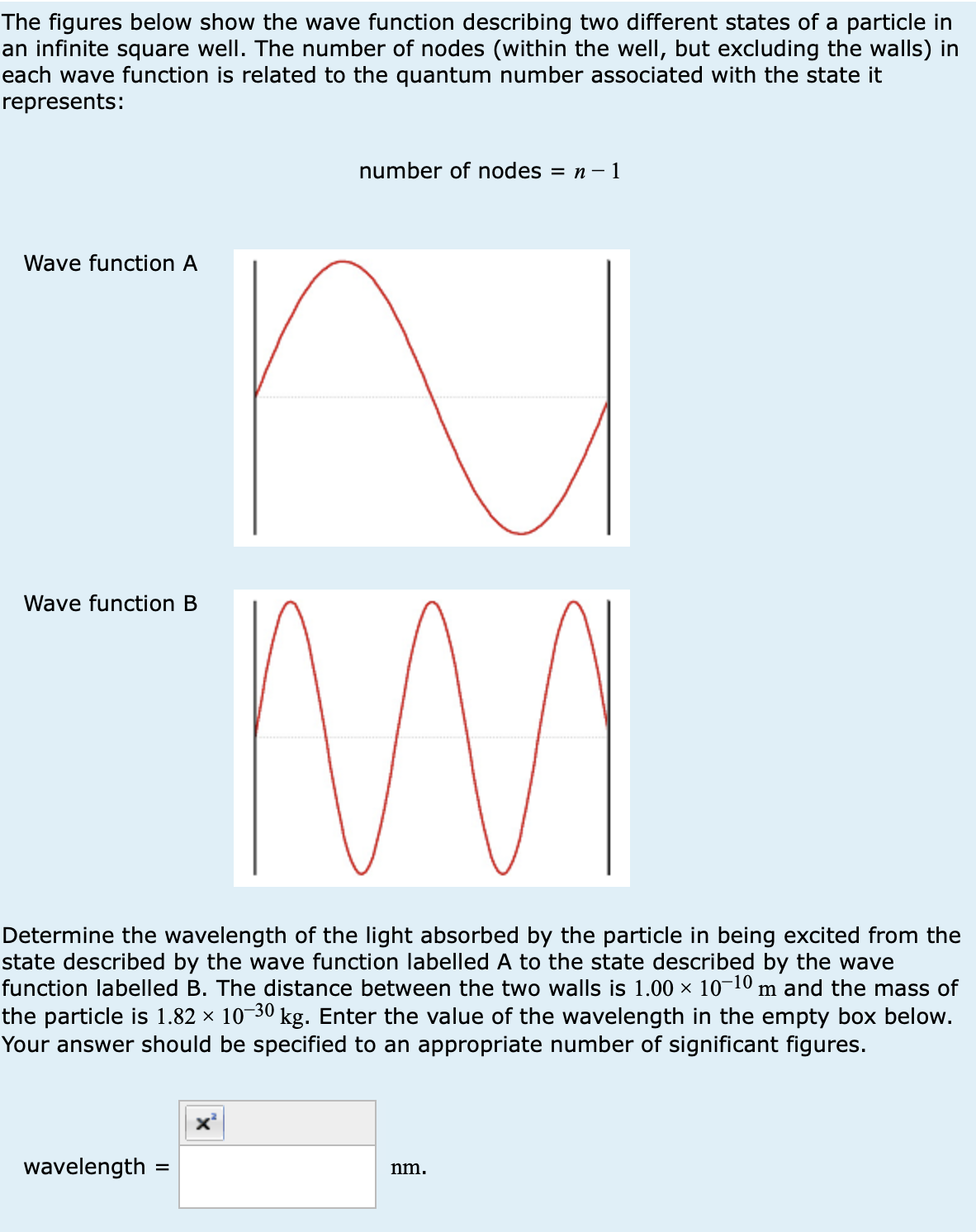 The figures below show the wave function describing two different states of a particle in
an infinite square well. The number of nodes (within the well, but excluding the walls) in
each wave function is related to the quantum number associated with the state it
represents:
Wave function A
number of nodes = n-1
Wave function B
M
Determine the wavelength of the light absorbed by the particle in being excited from the
state described by the wave function labelled A to the state described by the wave
function labelled B. The distance between the two walls is 1.00 × 10-10 m and the mass of
the particle is 1.82 × 10-30 kg. Enter the value of the wavelength in the empty box below.
Your answer should be specified to an appropriate number of significant figures.
wavelength
=
nm.