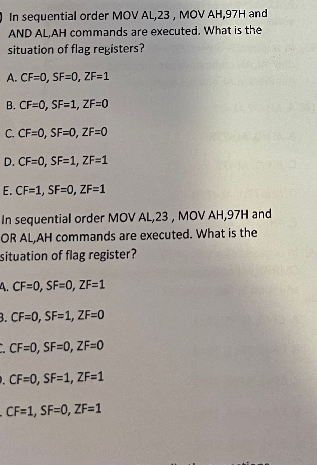 In sequential order MOV AL,23, MOV AH,97H and
AND AL,AH commands are executed. What is the
situation of flag registers?
A. CF=0, SF=0, ZF=1
B. CF=0, SF=1, ZF=0
C. CF=0, SF=0, ZF=0
D. CF=0, SF=1, ZF=1
E. CF=1, SF=0, ZF=1
In sequential order MOV AL,23, MOV AH,97H and
OR AL,AH commands are executed. What is the
situation of flag register?
A. CF=0, SF=0, ZF=1
3. CF=0, SF=1, ZF=0
C. CF=0, SF=0, ZF=0
D. CF=0, SF=1, ZF=1
- CF=1, SF=0, ZF=1