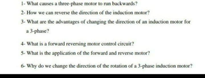 1- What causes a three-phase motor to run backwards?
2- How we can reverse the direction of the induction motor?
3- What are the advantages of changing the direction of an induction motor for
a 3-phase?
4- What is a forward reversing motor control circuit?
5- What is the application of the forward and reverse motor?
6- Why do we change the direction of the rotation of a 3-phase induction motor?
