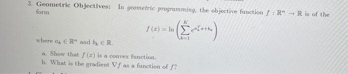 3. Geometric Objectives: In geometric programming, the objective function f : R" - R is of the
form
K
f (z) = In (E
where ag € R" and by E R.
a. Show that f (z) is a convex function.
b. What is the gradient Vf as a function of f?
