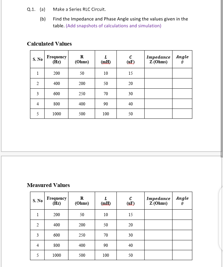 Q.1. (a)
Make a Series RLC Circuit.
(b)
Find the Impedance and Phase Angle using the values given in the
table. (Add snapshots of calculations and simulation)
Calculated Values
Frequency
(Hz)
Impedance Angle
Z (Ohms)
R
C
S. No
(Ohms)
(mH)
(yF)
1
200
50
10
15
2
400
200
50
20
3
600
250
70
30
4
800
400
90
40
5
1000
500
100
50
Measured Values
Frequency
(Hz)
Impedance Angle
Z (Ohms)
R
S. No
(Ohms)
(mH)
(uF)
1
200
50
10
15
2
400
200
50
20
600
250
70
30
4
800
400
90
40
5
1000
500
100
50
3.
