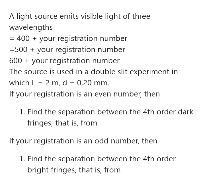A light source emits visible light of three
wavelengths
= 400 + your registration number
= 500 + your registration number
600 + your registration number
The source is used in a double slit experiment in
which L = 2 m, d = 0.20 mm.
If your registration is an even number, then
%D
1. Find the separation between the 4th order dark
fringes, that is, from
If your registration is an odd number, then
1. Find the separation between the 4th order
bright fringes, that is, from

