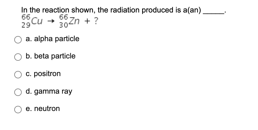 In the reaction shown, the radiation produced is a(an)
66
66
Cu
29
30Zn + ?
a. alpha particle
O b. beta particle
O c. positron
O d. gamma ray
e. neutron