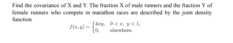 Find the covariance of X and Y. The fraction X of male runners and the fraction Y of
female runners who compete in marathon races are described by the joint density
function
[4xy,
10,
0<x, y< 1,
f(x, y) =
elsewhere.