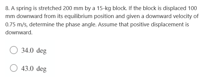 8. A spring is stretched 200 mm by a 15-kg block. If the block is displaced 100
mm downward from its equilibrium position and given a downward velocity of
0.75 m/s, determine the phase angle. Assume that positive displacement is
downward.
34.0 deg
43.0 deg