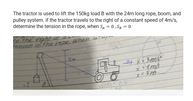 The tractor is used to lift the 150kg load B with the 24m long rope, boom, and
pulley system. if the tractor travels to the right of a constant speed of 4m/s,
determine the tension in the rope, when SĄ = 0, SB = 0
to the right at a
tension in the rope,
When
p
x = 3m/s²
x = 4 m/s
x = 5m
CHE
