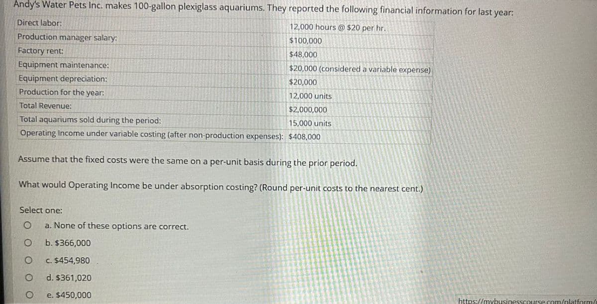 Andy's Water Pets Inc. makes 100-gallon plexiglass aquariums. They reported the following financial information for last year:
Direct labor:
Production manager salary:
12,000 hours @ $20 per hr.
$100,000
$48,000
Factory rent:
Equipment maintenance:
$20,000 (considered a variable expense)
Equipment depreciation:
Production for the year:
Total Revenue:
Total aquariums sold during the period:
$20,000
12,000 units
$2,000,000
15,000 units
Operating Income under variable costing (after non-production expenses): $408,000
Assume that the fixed costs were the same on a per-unit basis during the prior period.
What would Operating Income be under absorption costing? (Round per-unit costs to the nearest cent.)
Select one:
O
a. None of these options are correct.
о
b. $366,000
O
c. $454,980
O
d. $361,020
0
e. $450,000
https://mybusinesscourse.com/platform/