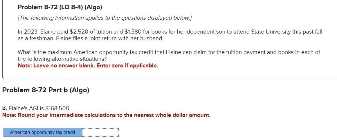 Problem 8-72 (LO 8-4) (Algo)
[The following information applies to the questions displayed below.]
In 2023, Elaine paid $2,520 of tuition and $1,380 for books for her dependent son to attend State University this past fall
as a freshman. Elaine files a joint return with her husband.
What is the maximum American opportunity tax credit that Elaine can claim for the tuition payment and books in each of
the following alternative situations?
Note: Leave no answer blank. Enter zero if applicable.
Problem 8-72 Part b (Algo)
b. Elaine's AGI is $168,500.
Note: Round your intermediate calculations to the nearest whole dollar amount.
American opportunity tax credit
_