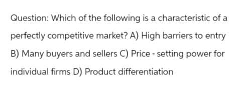 Question: Which of the following is a characteristic of a
perfectly competitive market? A) High barriers to entry
B) Many buyers and sellers C) Price - setting power for
individual firms D) Product differentiation