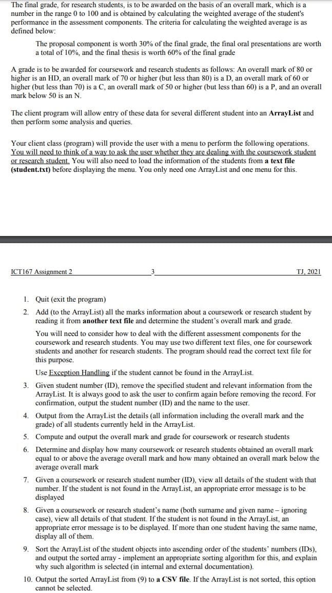 The final grade, for research students, is to be awarded on the basis of an overall mark, which is a
number in the range 0 to 100 and is obtained by calculating the weighted average of the student's
performance in the assessment components. The criteria for calculating the weighted average is as
defined below:
The proposal component is worth 30% of the final grade, the final oral presentations are worth
a total of 10%, and the final thesis is worth 60% of the final grade
A grade is to be awarded for coursework and research students as follows: An overall mark of 80 or
higher is an HD, an overall mark of 70 or higher (but less than 80) is a D, an overall mark of 60 or
higher (but less than 70) is a C, an overall mark of 50 or higher (but less than 60) is a P, and an overall
mark below 50 is an N.
The client program will allow entry of these data for several different student into an ArrayList and
then perform some analysis and queries.
Your client class (program) will provide the user with a menu to perform the following operations.
You will need to think of a way to ask the user whether they are dealing with the coursework student
or research student. You will also need to load the information of the students from a text file
(student.txt) before displaying the menu. You only need one ArrayList and one menu for this.
ICT167 Assignment 2
TJ, 2021
1. Quit (exit the program)
2. Add (to the ArrayList) all the marks information about a coursework or research student by
reading it from another text file and determine the student's overall mark and grade.
You will need to consider how to deal with the different assessment components for the
coursework and research students. You may use two different text files, one for coursework
students and another for research students. The program should read the correct text file for
this purpose.
Use Exception Handling if the student cannot be found in the ArrayList.
3. Given student number (ID), remove the specified student and relevant information from the
ArrayList. It is always good to ask the user to confirm again before removing the record. For
confirmation, output the student number (ID) and the name to the user.
4. Output from the ArrayList the details (all information including the overall mark and the
grade) of all students currently held in the ArrayList.
5. Compute and output the overall mark and grade for coursework or research students
6. Determine and display how many coursework or research students obtained an overall mark
equal to or above the average overall mark and how many obtained an overall mark below the
average overall mark
7. Given a coursework or research student number (ID), view all details of the student with that
number. If the student
not found in the ArrayList, an appropriate error message is to be
displayed
8. Given a coursework or research student's name (both surname and given name – ignoring
case), view all details of that student. If the student is not found in the ArrayList, an
appropriate error message is to be displayed. If more than one student having the same name,
display all of them.
9. Sort the ArrayList of the student objects into ascending order of the students' numbers (IDs),
and output the sorted array - implement an appropriate sorting algorithm for this, and explain
why such algorithm is selected (in internal and external documentation).
10. Output the sorted ArrayList from (9) to a CSV file. If the ArrayList is not sorted, this option
cannot be selected.
