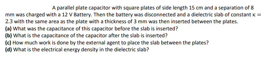 A parallel plate capacitor with square plates of side length 15 cm and a separation of 8
mm was charged with a 12 V Battery. Then the battery was disconnected and a dielectric slab of constant K =
2.3 with the same area as the plate with a thickness of 3 mm was then inserted between the plates.
(a) What was the capacitance of this capacitor before the slab is inserted?
(b) What is the capacitance of the capacitor after the slab is inserted?
(c) How much work is done by the external agent to place the slab between the plates?
(d) What is the electrical energy density in the dielectric slab?

