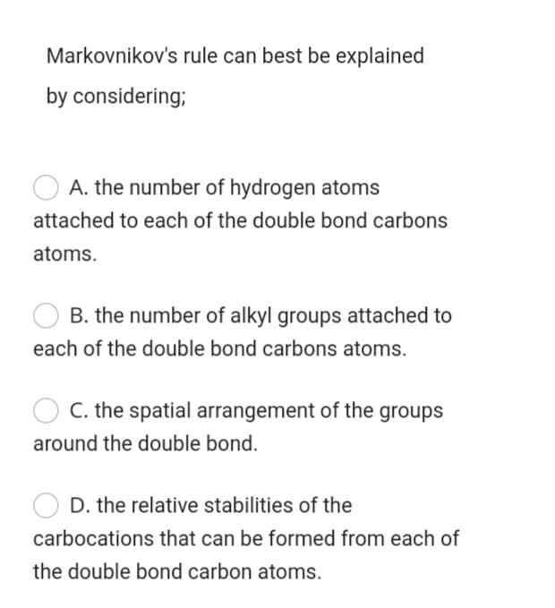Markovnikov's rule can best be explained
by considering;
A. the number of hydrogen atoms
attached to each of the double bond carbons
atoms.
B. the number of alkyl groups attached to
each of the double bond carbons atoms.
C. the spatial arrangement of the groups
around the double bond.
D. the relative stabilities of the
carbocations that can be formed from each of
the double bond carbon atoms.
