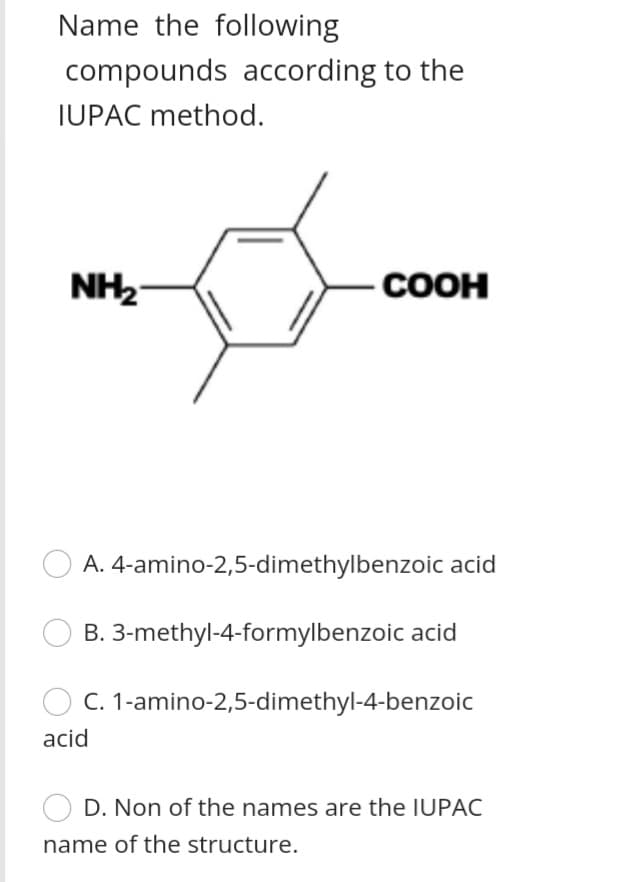 Name the following
compounds according to the
IUPAC method.
NH2
-COOH
A. 4-amino-2,5-dimethylbenzoic acid
B. 3-methyl-4-formylbenzoic acid
C. 1-amino-2,5-dimethyl-4-benzoic
acid
D. Non of the names are the IUPAC
name of the structure.
