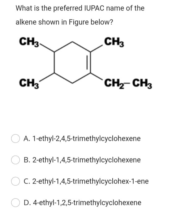 What is the preferred IUPAC name of the
alkene shown in Figure below?
CH3
CH3
CH3
`CH-CH3
A. 1-ethyl-2,4,5-trimethylcyclohexene
B. 2-ethyl-1,4,5-trimethylcyclohexene
C. 2-ethyl-1,4,5-trimethylcyclohex-1-ene
D. 4-ethyl-1,2,5-trimethylcyclohexene
