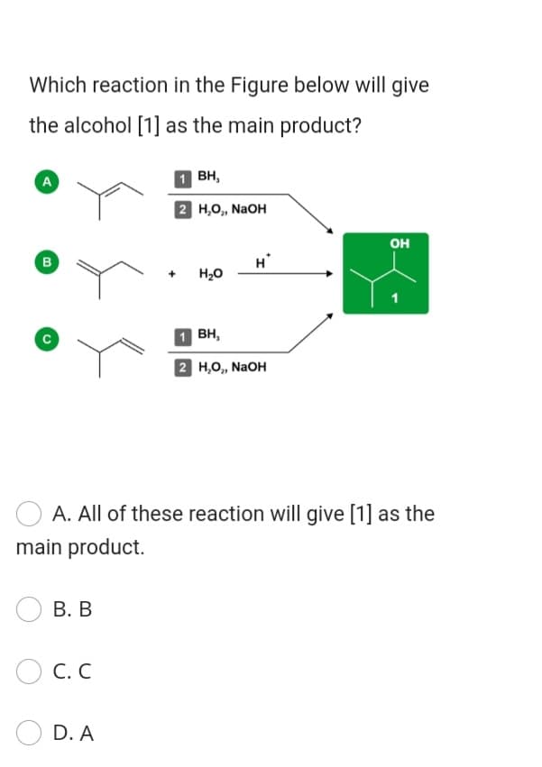 Which reaction in the Figure below will give
the alcohol [1] as the main product?
A
1 BH,
2 H,O, NaOH
он
в
H
H20
1 BH,
2 Н.о, NaOH
A. All of these reaction will give [1] as the
main product.
В. В
O C. C
D. A
