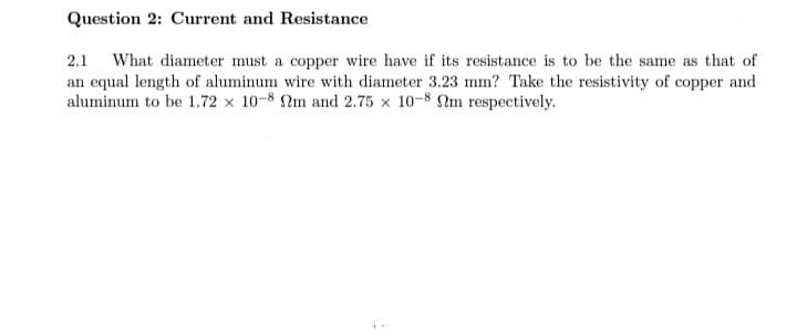 Question 2: Current and Resistance
2.1 What diameter must a copper wire have if its resistance is to be the same as that of
an equal length of aluminum wire with diameter 3.23 mm? Take the resistivity of copper and
aluminum to be 1.72 x 10-8 Nm and 2.75 x 10-8 Nm respectively.
