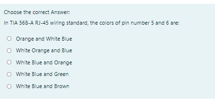 Choose the correct Answer:
In TIA 568-A RJ-45 wiring standard, the colors of pin number 5 and 6 are:
O Orange and White Blue
O White Orange and Blue
O White Blue and Orange
O White Blue and Green
O White Blue and Brown
