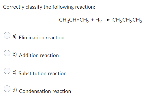 Correctly classify the following reaction:
CH3CH=CH₂ + H₂ → CH3CH₂CH3
a) Elimination reaction
b) Addition reaction
c) Substitution reaction
d) Condensation reaction