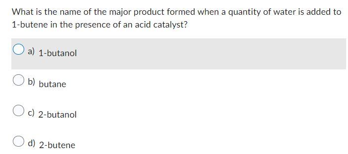 What is the name of the major product formed when a quantity of water is added to
1-butene in the presence of an acid catalyst?
a) 1-butanol
b) butane
Oc) 2-butanol
d) 2-butene