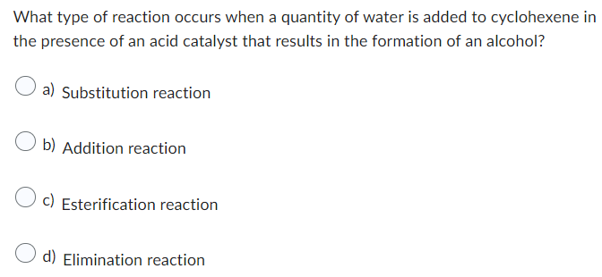 What type of reaction occurs when a quantity of water is added to cyclohexene in
the presence of an acid catalyst that results in the formation of an alcohol?
a) Substitution reaction
Ob) Addition reaction
c) Esterification reaction
d) Elimination reaction