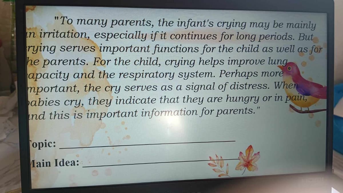 "To many parents, the infant's crying may be mainly
in irritation, especially if it continues for long periods. But
rying serves important functions for the child as well as for
he parents. For the child, crying helps improve lung
apacity and the respiratory system. Perhaps more
mportant, the cry serves as a signal of distress. When
abies cry, they indicate that they are hungry or in pain,
nd this is important information for parents."
opic:
Main Idea: