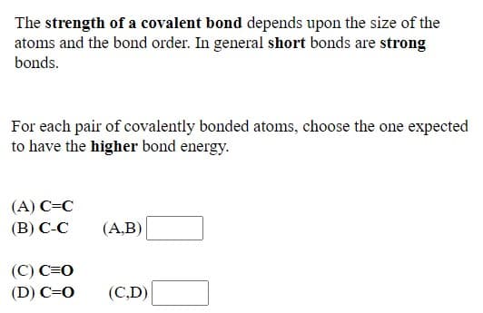 The strength of a covalent bond depends upon the size of the
atoms and the bond order. In general short bonds are strong
bonds.
For each pair of covalently bonded atoms, choose the one expected
to have the higher bond energy.
(A) C=C
(B) C-C
(A,B)
(C) C=0
(D) C=0
(C,D)

