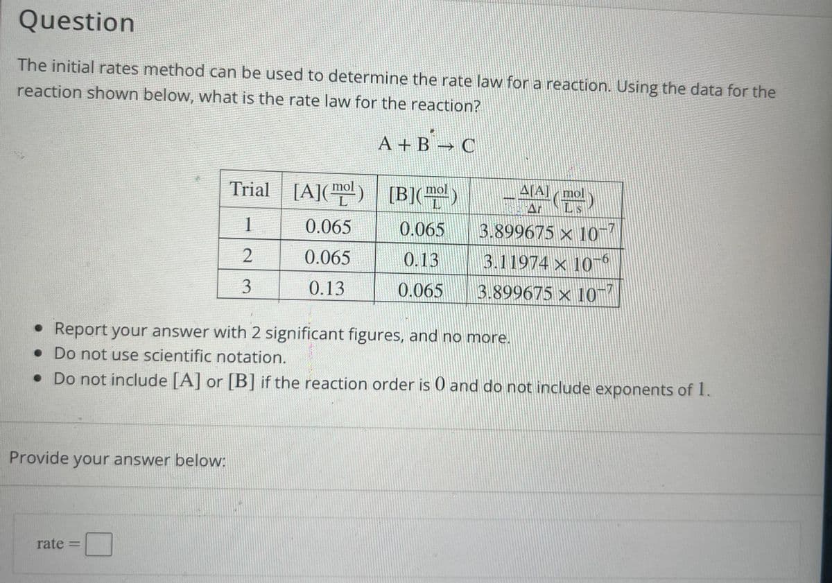 Question
The initial rates method can be used to determine the rate law for a reaction. Using the data for the
reaction shown below, what is the rate law for the reaction?
A + B² → C
Provide your answer below:
Trial
1
2
3
rate P
[A]()
0.065
0.065
0.13
mol
[B]()
L
0.065
0.13
0.065
• Report your answer with 2 significant figures, and no more.
. Do not use scientific notation.
• Do not include [A] or [B] if the reaction order is 0 and do not include exponents of 1.
Δ[A] / mol
AT LIS
3.899675 × 10
3.11974 x 10-6
3.899675 x 10-7