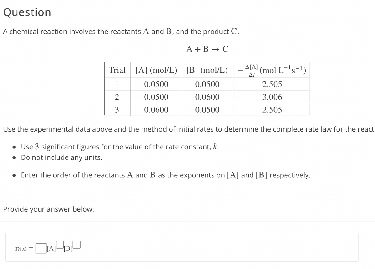 Question
A chemical reaction involves the reactants A and B, and the product C.
A + B → C
Provide your answer below:
Trial [A] (mol/L)
1
2
3
rate = [A][B]
0.0500
0.0500
0.0600
[B] (mol/L)
0.0500
0.0600
0.0500
-A[A]
At
Use the experimental data above and the method of initial rates to determine the complete rate law for the react
• Use 3 significant figures for the value of the rate constant, k.
• Do not include any units.
• Enter the order of the reactants A and B as the exponents on [A] and [B] respectively.
-(mol L¯¹s-¹)
2.505
3.006
2.505