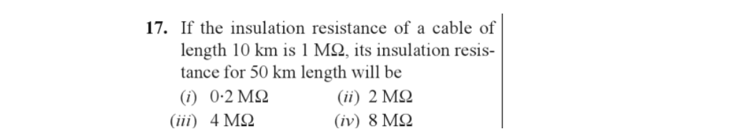 17. If the insulation resistance of a cable of
length 10 km is 1 M2, its insulation resis-
tance for 50 km length will be
(ii) 2 ΜΩ
(iv) 8 ΜΩ
(i) 0-2 ΜΩ
4 ΜΩ
(iii)