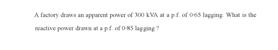 A factory draws an apparent power of 300 kVA at a p.f. of 0.65 lagging. What is the
reactive power drawn at a p.f. of 0.85 lagging ?
