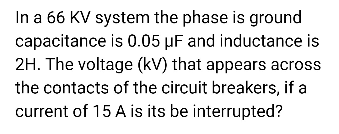 In a 66 KV system the phase is ground
capacitance is 0.05 µF and inductance is
2H. The voltage (kV) that appears across
the contacts of the circuit breakers, if a
current of 15 A is its be interrupted?