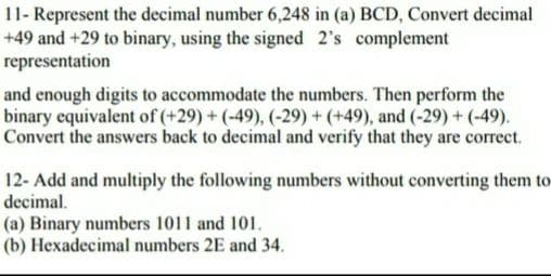 11- Represent the decimal number 6,248 in (a) BCD, Convert decimal
+49 and +29 to binary, using the signed 2's complement
representation
and enough digits to accommodate the numbers. Then perform the
binary equivalent of (+29) + (-49), (-29) + (+49), and (-29) + (-49).
Convert the answers back to decimal and verify that they are correct.
12- Add and multiply the following numbers without converting them to
decimal.
(a) Binary numbers 1011 and 101.
(b) Hexadecimal numbers 2E and 34.
