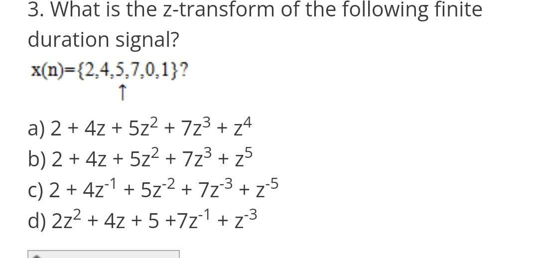 3. What is the z-transform of the following finite
duration signal?
x(n)={2,4,5,7,0,1}?
↑
a) 2 + 4z + 5z² + 7z³ +z4
b) 2 + 4z + 5z²+7z²+z5
c) 2 + 4z¹ + 5z² + 7z²³ + z²²
d) 2z² + 4z +5+7z1+z³