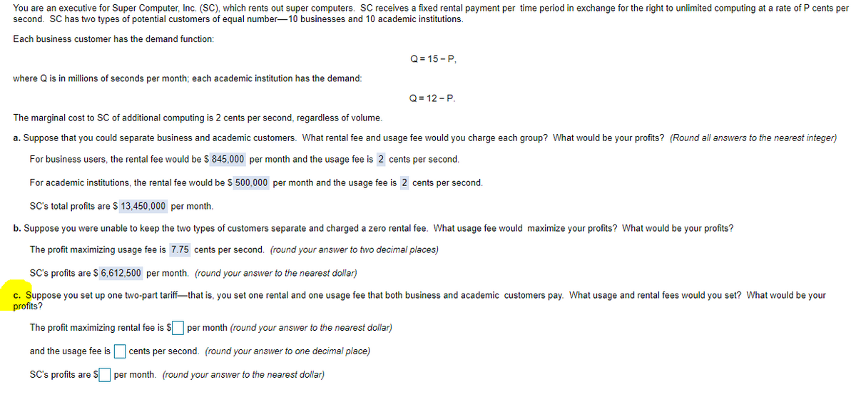 You are an executive for Super Computer, Inc. (SC), which rents out super computers. SC receives a fixed rental payment per time period in exchange for the right to unlimited computing at a rate of P cents per
second. SC has two types of potential customers of equal number-10 businesses and 10 academic institutions.
Each business customer has the demand function:
where Q is in millions of seconds per month; each academic institution has the demand:
Q=15-P,
Q=12-P.
The marginal cost to SC of additional computing is 2 cents per second, regardless of volume.
a. Suppose that you could separate business and academic customers. What rental fee and usage fee would you charge each group? What would be your profits? (Round all answers to the nearest integer)
For business users, the rental fee would be $ 845,000 per month and the usage fee is 2 cents per second.
For academic institutions, the rental fee would be $ 500,000 per month and the usage fee is 2 cents per second.
SC's total profits are $ 13,450,000 per month.
b. Suppose you were unable to keep the two types of customers separate and charged a zero rental fee. What usage fee would maximize your profits? What would be your profits?
The profit maximizing usage fee is 7.75 cents per second. (round your answer to two decimal places)
SC's profits are $6,612,500 per month. (round your answer to the nearest dollar)
c. Suppose you set up one two-part tariff-—that is, you set one rental and one usage fee that both business and academic customers pay. What usage and rental fees would you set? What would be your
profits?
The profit maximizing rental fee is $☐ per month (round your answer to the nearest dollar)
and the usage fee is
cents per second. (round your answer to one decimal place)
SC's profits are $
per month. (round your answer to the nearest dollar)