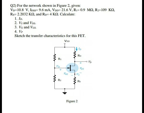 Q2) For the network shown in Figure 2, given:
VD=10.8 V, Inss= 9.6 mA, VDD= 21.6 V, R1= 0.9 M2, R2=109 KQ,
Rs= 2.2032 KN, and Rp= 4 K2. Calculate:
1. ID.
2. Vs and VDs.
3. Vg and VGs.
4. VP
Sketch the transfer characteristics for this FET.
Voo
Ro
R1
VG
Vos
Vas
Vs
R2
Rs
Figure 2
